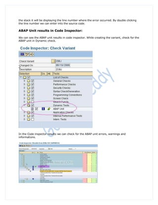 the stack it will be displaying the line number where the error occurred. By double clicking
the line number we can enter into the source code.

ABAP Unit results in Code Inspector:

We can see the ABAP unit results in code inspector. While creating the variant, check for the
ABAP unit in Dynamic check.




In the Code inspector results we can check for the ABAP unit errors, warnings and
informations.
 
