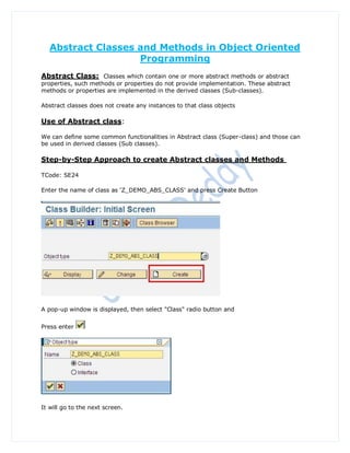 Abstract Classes and Methods in Object Oriented
                    Programming
Abstract Class: Classes which contain one or more abstract methods or abstract
properties, such methods or properties do not provide implementation. These abstract
methods or properties are implemented in the derived classes (Sub-classes).

Abstract classes does not create any instances to that class objects

Use of Abstract class:

We can define some common functionalities in Abstract class (Super-class) and those can
be used in derived classes (Sub classes).

Step-by-Step Approach to create Abstract classes and Methods

TCode: SE24

Enter the name of class as 'Z_DEMO_ABS_CLASS' and press Create Button




A pop-up window is displayed, then select "Class" radio button and


Press enter




It will go to the next screen.
 