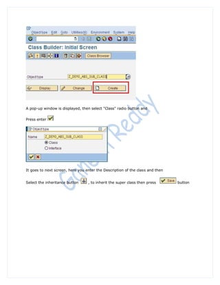 A pop-up window is displayed, then select "Class" radio button and


Press enter




It goes to next screen, here you enter the Description of the class and then


Select the inheritance button     , to inherit the super class then press      button
 