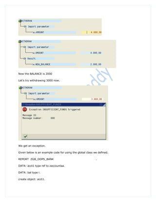 Now the BALANCE is 2000

Let‟s try withdrawing 3000 now.




We get an exception.

Given below is an example code for using the global class we defined.

REPORT ZGB_OOPS_BANK                                       .

DATA: acct1 type ref to zaccountaa.

DATA: bal type i.

create object: acct1.
 