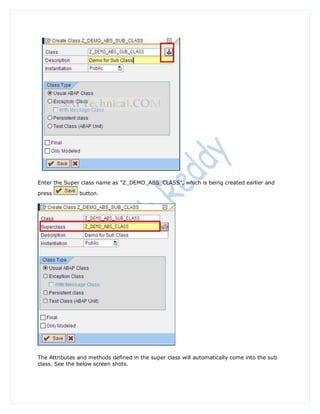 Enter the Super class name as "Z_DEMO_ABS_CLASS", which is being created earlier and

press          button.




The Attributes and methods defined in the super class will automatically come into the sub
class. See the below screen shots.
 