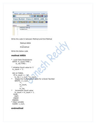 Write the code In between Method and End Method

            Method AREA
              ....
            Endmethod

Write the below code

method AREA

* Local Data Declarations
 DATA: lv_count TYPE i,
     lv_res TYPE i.

* initialize Count value to '1'
 lv_count = '1'.

  DO 10 TIMES.
   IF lv_count <= '10'.
    lv_res = v_num * lv_count.
*    Displa the multiplication table for a Given Number
    WRITE: / v_num,
           '*',
           lv_count,
           '=',
           lv_res.
*    Increment Count value
    lv_count = lv_count + 1.
   ELSE.
    EXIT.
   ENDIF.
  ENDDO.
* Clear variable
  CLEAR: v_num.

endmethod
 
