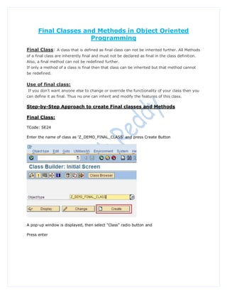 Final Classes and Methods in Object Oriented
                      Programming
Final Class: A class that is defined as final class can not be inherited further. All Methods
of a final class are inherently final and must not be declared as final in the class definition.
Also, a final method can not be redefined further.
If only a method of a class is final then that class can be inherited but that method cannot
be redefined.


Use of final class:
If you don't want anyone else to change or override the functionality of your class then you
can define it as final. Thus no one can inherit and modify the features of this class.

Step-by-Step Approach to create Final classes and Methods

Final Class:

TCode: SE24

Enter the name of class as 'Z_DEMO_FINAL_CLASS' and press Create Button




A pop-up window is displayed, then select "Class" radio button and

Press enter
 