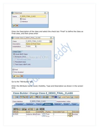 Enter the Description of the class and select the check box "Final" to define the class as
Final class, and then press enter




Go to the "Attributes" tab,

Enter the Attribute name, Level, Visibility, Type and Description as shown in the screen
shot.
 
