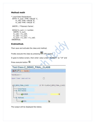 Method meth

* Local Data Declarations
 DATA: lv_sum TYPE i VALUE '1',
     lv_val1 TYPE i VALUE '0',
     lv_val2 TYPE i VALUE '0'.

 WRITE: / 'Fibonacci Series'.

 WHILE lv_sum <= number.
  WRITE: lv_sum.
  lv_val1 = lv_val2.
  lv_val2 = lv_sum.
  lv_sum = lv_val1 + lv_val2.
ENDWHILE.

Endmethod.

Then save and activate the class and method.


Finally execute the class by pressing      (F8) button

It goes to below screen, then enter value under "NUMBER" as "19" and

Press execute button     .




The output will be displayed like below.
 