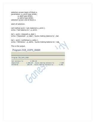 selection-screen begin of block a.
parameters: p_amnt type dmbtr,
         p_dpst type dmbtr,
         p_wdrw type dmbtr.
selection-screen end of block a.

start-of-selection.

call method acct1->set_balance( p_amnt ).
write:/ 'Set balance to ', p_amnt.

bal = acct1->deposit( p_dpst ).
write:/ 'Deposited ', p_dpst ,' bucks making balance to ', bal.

bal = acct1->withdraw( p_wdrw ).
write:/ 'Withdrew ', p_wdrw ,' bucks making balance to ', bal.

This is the output.
 