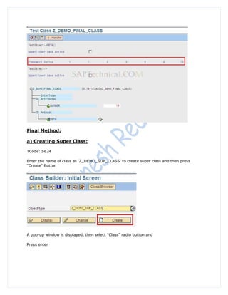 Final Method:

a) Creating Super Class:

TCode: SE24

Enter the name of class as 'Z_DEMO_SUP_CLASS' to create super class and then press
"Create" Button




A pop-up window is displayed, then select "Class" radio button and

Press enter
 