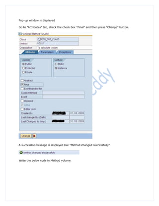 Pop-up window is displayed

Go to "Attributes" tab, check the check box "Final" and then press "Change" button.




A successful message is displayed like "Method changed successfully"




Write the below code in Method volume
 