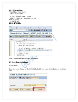METHOD volum.
* Local Data Declarations
 DATA: lv_vol TYPE i.

 lv_vol = length * width * height.
 WRITE: 'Volume of a Rectangle:', lv_vol.
* Clear variable
 CLEAR: lv_vol.
ENDMETHOD.




Then save and activate the class and method.

b) Creating Sub Class:

TCode: SE24

Enter the name of class as 'Z_DEMO_SUB_CLASS' and press Create Button to create sub
class
 