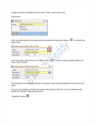 A pop-up window is displayed, then select "Class" radio button and

Press enter




Enter the Description of the class and then select the inheritance button   , to inherit the
super class.




Enter the Super class name as "Z_DEMO_SUP_CLASS", which is being created earlier and
press "Save" button.




The Attributes and methods defined in the super class will automatically come into the sub
class.

If you try to redefine or modify the super class method "VOLUM", go to the Methods tab,
select the "VOLUM" method and click on


"Redefine" button     ,
 