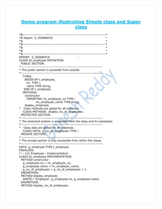 Demo program illustrating Simple class and Super
                      class
*&---------------------------------------------------------------------*
*& Report Z_OOABAP18                                                   *
*&                                                                     *
*&---------------------------------------------------------------------*
*&                                                                     *
*&                                                                     *
*&---------------------------------------------------------------------*
REPORT Z_OOABAP18                               .
CLASS lcl_employee DEFINITION.
 PUBLIC SECTION.
*--------------------------------------------------------------------
* The public section is accesible from outside
*--------------------------------------------------------------------
   TYPES:
     BEGIN OF t_employee,
      no TYPE i,
      name TYPE string,
    END OF t_employee.
   METHODS:
     constructor
      IMPORTING im_employee_no TYPE i
              im_employee_name TYPE string,
     display_employee.
* Class methods are global for all instances
   CLASS-METHODS: display_no_of_employees.
 PROTECTED SECTION.
*--------------------------------------------------------------------
* The protected section is accessible from the class and its subclasses
*--------------------------------------------------------------------
* Class data are global for all instances
   CLASS-DATA: g_no_of_employees TYPE i.
 PRIVATE SECTION.
*--------------------------------------------------------------------
* The private section is only accessible from within the classs
*--------------------------------------------------------------------
DATA: g_employee TYPE t_employee.
ENDCLASS.
*--- LCL Employee - Implementation
CLASS lcl_employee IMPLEMENTATION.
 METHOD constructor.
   g_employee-no = im_employee_no.
   g_employee-name = im_employee_name.
   g_no_of_employees = g_no_of_employees + 1.
 ENDMETHOD.
 METHOD display_employee.
   WRITE:/ 'Employee', g_employee-no, g_employee-name.
 ENDMETHOD.
 METHOD display_no_of_employees.
 