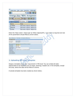 Enter the „Class name‟, „Class type‟ as „Other objects(OT)‟, „Log Level‟ as required and rest
of the parameters should filled as shown below.




2. Uploading MS Excel Template

Design a template as per user requirement in MS Excel. You can embed all static
objects/data to be displayed such as logos, drawings, headers etc in the template, except
the area, where the data will be filled at runtime.

A sample template has been created as shown below.
 