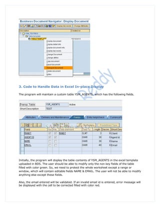 3. Code to Handle Data in Excel In-place Display

The program will maintain a custom table YSM_AGENTS, which has the following fields.




Initially, the program will display the table contents of YSM_AGENTS in the excel template
uploaded in BDS. The user should be able to modify only the non key fields of the table
filled with color green. So, we need to protect the whole worksheet except a range or
window, which will contain editable fields NAME & EMAIL. The user will not be able to modify
anything else except these fields.

Also, the email entered will be validated. If an invalid email id is entered, error message will
be displayed with the cell to be corrected filled with color red.
 