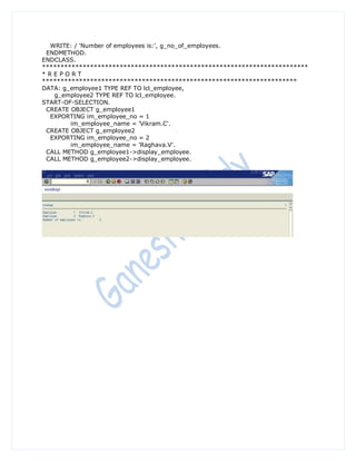 WRITE: / 'Number of employees is:', g_no_of_employees.
 ENDMETHOD.
ENDCLASS.
************************************************************************
*REPORT
*********************************************************************
DATA: g_employee1 TYPE REF TO lcl_employee,
   g_employee2 TYPE REF TO lcl_employee.
START-OF-SELECTION.
 CREATE OBJECT g_employee1
  EXPORTING im_employee_no = 1
        im_employee_name = 'Vikram.C'.
 CREATE OBJECT g_employee2
  EXPORTING im_employee_no = 2
        im_employee_name = 'Raghava.V'.
 CALL METHOD g_employee1->display_employee.
 CALL METHOD g_employee2->display_employee.
 