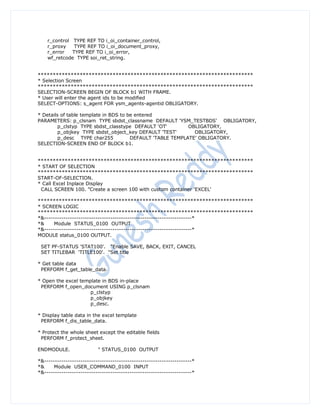r_control TYPE REF TO i_oi_container_control,
    r_proxy    TYPE REF TO i_oi_document_proxy,
    r_error   TYPE REF TO i_oi_error,
    wf_retcode TYPE soi_ret_string.


************************************************************************
* Selection Screen
************************************************************************
SELECTION-SCREEN BEGIN OF BLOCK b1 WITH FRAME.
* User will enter the agent ids to be modified
SELECT-OPTIONS: s_agent FOR ysm_agents-agentid OBLIGATORY.

* Details of table template in BDS to be entered
PARAMETERS: p_clsnam TYPE sbdst_classname DEFAULT 'YSM_TESTBDS' OBLIGATORY,
         p_clstyp TYPE sbdst_classtype DEFAULT 'OT'         OBLIGATORY,
         p_objkey TYPE sbdst_object_key DEFAULT 'TEST'        OBLIGATORY,
         p_desc TYPE char255           DEFAULT 'TABLE TEMPLATE' OBLIGATORY.
SELECTION-SCREEN END OF BLOCK b1.


************************************************************************
* START OF SELECTION
************************************************************************
START-OF-SELECTION.
* Call Excel Inplace Display
 CALL SCREEN 100. "Create a screen 100 with custom container 'EXCEL'

************************************************************************
* SCREEN LOGIC
************************************************************************
*&---------------------------------------------------------------------*
*&     Module STATUS_0100 OUTPUT
*&---------------------------------------------------------------------*
MODULE status_0100 OUTPUT.

 SET PF-STATUS 'STAT100'. "Enable SAVE, BACK, EXIT, CANCEL
 SET TITLEBAR 'TITLE100'. "Set title

* Get table data
 PERFORM f_get_table_data.

* Open the excel template in BDS in-place
 PERFORM f_open_document USING p_clsnam
                     p_clstyp
                     p_objkey
                     p_desc.

* Display table data in the excel template
 PERFORM f_dis_table_data.

* Protect the whole sheet except the editable fields
 PERFORM f_protect_sheet.

ENDMODULE.                 " STATUS_0100 OUTPUT

*&---------------------------------------------------------------------*
*&     Module USER_COMMAND_0100 INPUT
*&---------------------------------------------------------------------*
 