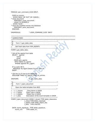 MODULE user_command_0100 INPUT.

 CASE sy-ucomm.
   WHEN 'BACK' OR 'EXIT' OR 'CANCEL'.
* Close document
    PERFORM f_close_document.
    LEAVE TO SCREEN 0.
   WHEN 'SAVE'.
* Save the modified entries into database
    PERFORM f_save_document.
 ENDCASE.

ENDMODULE.                 " USER_COMMAND_0100 INPUT

************************************************************************
* SUBROUTINES
************************************************************************
*&---------------------------------------------------------------------*
*&     Form f_get_table_data
*&---------------------------------------------------------------------*
*     Get fresh data from YSM_AGENTS
*----------------------------------------------------------------------*
FORM f_get_table_data .

* Get all the agents from table
 SELECT agentid
       name
       email
    FROM ysm_agents
     INTO TABLE int_agents
      WHERE agentid IN s_agent.

 IF sy-subrc NE 0.
  MESSAGE 'No Agent Details Found' TYPE 'E'.
 ENDIF.

* Get the no of rows to be displayed
 DESCRIBE TABLE int_agents LINES wf_entries.

ENDFORM.                  " f_get_table_data

*&---------------------------------------------------------------------*
*&     Form f_open_document
*&---------------------------------------------------------------------*
*     Open the table template from BDS
*----------------------------------------------------------------------*
* --> l_clsnam           Class Name in OAOR
* --> l_clstyp         Class Type in OAOR
* --> l_objkey          Object key in OAOR
* --> l_desc           Description of the excel template in OAOR
*----------------------------------------------------------------------*
FORM f_open_document USING l_clsnam TYPE sbdst_classname
                    l_clstyp TYPE sbdst_classtype
                    l_objkey TYPE sbdst_object_key
                    l_desc TYPE char255.

 DATA: locint_signature TYPE sbdst_signature,
    locint_uris     TYPE sbdst_uri,
 