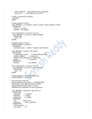 locwa_signature LIKE LINE OF locint_signature,
     locwa_uris     LIKE LINE OF locint_uris.

 IF NOT r_document IS INITIAL.
  RETURN.
 ENDIF.

* Create container control
 CALL METHOD c_oi_container_control_creator=>get_container_control
   IMPORTING
    control = r_control
    retcode = wf_retcode.

 IF wf_retcode NE c_oi_errors=>ret_ok.
  CALL METHOD c_oi_errors=>raise_message
    EXPORTING
     type = 'E'.
 ENDIF.

* Initialize Custom Control
 CREATE OBJECT r_container
   EXPORTING
    container_name = 'EXCEL'. "Custom Control Name

 CALL METHOD r_control->init_control
  EXPORTING
   r3_application_name     = 'EXCEL INPLACE BDS'
   inplace_enabled       = abap_true
   inplace_scroll_documents = abap_true
   parent             = r_container
  IMPORTING
   retcode            = wf_retcode.

 IF wf_retcode NE c_oi_errors=>ret_ok.
  CALL METHOD c_oi_errors=>raise_message
    EXPORTING
     type = 'E'.
 ENDIF.

* Create object for cl_bds_document_set
 CREATE OBJECT r_document.

* Get Document with URL
 locwa_signature-prop_name = 'DESCRIPTION'.
* Description of the table template in OAOR
 locwa_signature-prop_value = l_desc.
 APPEND locwa_signature TO locint_signature.

 CALL METHOD r_document->get_with_url
  EXPORTING
   classname     = l_clsnam
   classtype    = l_clstyp
   object_key    = l_objkey
  CHANGING
   uris       = locint_uris
   signature    = locint_signature
  EXCEPTIONS
   nothing_found = 1
   error_kpro    =2
 