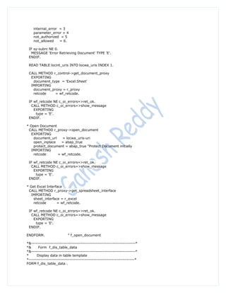 internal_error = 3
    parameter_error = 4
    not_authorized = 5
    not_allowed    = 6.

 IF sy-subrc NE 0.
  MESSAGE 'Error Retrieving Document' TYPE 'E'.
 ENDIF.

 READ TABLE locint_uris INTO locwa_uris INDEX 1.

 CALL METHOD r_control->get_document_proxy
  EXPORTING
   document_type = 'Excel.Sheet'
  IMPORTING
   document_proxy = r_proxy
   retcode    = wf_retcode.

 IF wf_retcode NE c_oi_errors=>ret_ok.
  CALL METHOD c_oi_errors=>show_message
    EXPORTING
     type = 'E'.
 ENDIF.

* Open Document
 CALL METHOD r_proxy->open_document
   EXPORTING
    document_url   = locwa_uris-uri
    open_inplace   = abap_true
    protect_document = abap_true "Protect Document initially
   IMPORTING
    retcode      = wf_retcode.

 IF wf_retcode NE c_oi_errors=>ret_ok.
  CALL METHOD c_oi_errors=>show_message
    EXPORTING
     type = 'E'.
 ENDIF.

* Get Excel Interface
 CALL METHOD r_proxy->get_spreadsheet_interface
   IMPORTING
    sheet_interface = r_excel
    retcode       = wf_retcode.

 IF wf_retcode NE c_oi_errors=>ret_ok.
  CALL METHOD c_oi_errors=>show_message
    EXPORTING
     type = 'E'.
 ENDIF.

ENDFORM.                  " f_open_document

*&---------------------------------------------------------------------*
*&     Form f_dis_table_data
*&---------------------------------------------------------------------*
*     Display data in table template
*----------------------------------------------------------------------*
FORM f_dis_table_data .
 
