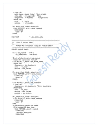EXPORTING
   fields_table = locint_fields[] "Defn of fields
   data_table = int_agents[]       "Data
   rangename = 'AGENTS'             "Range Name
  IMPORTING
   error      = r_error
   retcode     = wf_retcode.

 IF r_error->has_failed = abap_true.
  CALL METHOD r_error->raise_message
    EXPORTING
     type = 'E'.
 ENDIF.

ENDFORM.                  " f_dis_table_data

*&---------------------------------------------------------------------*
*&     Form f_protect_sheet
*&---------------------------------------------------------------------*
*     Protect the whole sheet except the fields to edited
*----------------------------------------------------------------------*
FORM f_protect_sheet .

 DATA: loc_protect       TYPE c,
    loc_sheetname        TYPE char31.

* Check whether the sheet is protected
* in case it's unprotected manually
 CALL METHOD r_excel->get_active_sheet
   IMPORTING
    sheetname = loc_sheetname
    error    = r_error
    retcode = wf_retcode.

 IF r_error->has_failed = abap_true.
  CALL METHOD r_error->raise_message
    EXPORTING
     type = 'E'.
 ENDIF.

 CALL METHOD r_excel->get_protection
  EXPORTING
   sheetname = loc_sheetname "Active sheet name
  IMPORTING
   error   = r_error
   retcode = wf_retcode
   protect = loc_protect.

 IF r_error->has_failed = abap_true.
   CALL METHOD r_error->raise_message
     EXPORTING
      type = 'E'.
 ELSE.
* If not protected, protect the sheet
   IF loc_protect NE abap_true.
     CALL METHOD r_excel->protect
      EXPORTING
        protect = abap_true
      IMPORTING
 