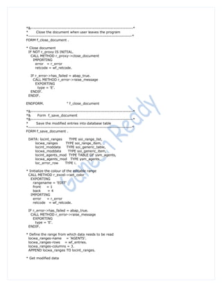*&---------------------------------------------------------------------*
*     Close the document when user leaves the program
*----------------------------------------------------------------------*
FORM f_close_document .

* Close document
 IF NOT r_proxy IS INITIAL.
   CALL METHOD r_proxy->close_document
    IMPORTING
     error = r_error
     retcode = wf_retcode.

  IF r_error->has_failed = abap_true.
   CALL METHOD r_error->raise_message
     EXPORTING
       type = 'E'.
  ENDIF.
 ENDIF.

ENDFORM.                  " f_close_document

*&---------------------------------------------------------------------*
*&     Form f_save_document
*&---------------------------------------------------------------------*
*     Save the modified entries into database table
*----------------------------------------------------------------------*
FORM f_save_document .

 DATA: locint_ranges    TYPE soi_range_list,
    locwa_ranges     TYPE soi_range_item,
    locint_moddata    TYPE soi_generic_table,
    locwa_moddata      TYPE soi_generic_item,
    locint_agents_mod TYPE TABLE OF ysm_agents,
    locwa_agents_mod TYPE ysm_agents,
    loc_error_row    TYPE i.

* Initialize the colour of the editable range
 CALL METHOD r_excel->set_color
   EXPORTING
    rangename = 'EDIT'
    front     =1
    back       =4
   IMPORTING
    error     = r_error
    retcode = wf_retcode.

 IF r_error->has_failed = abap_true.
  CALL METHOD r_error->raise_message
    EXPORTING
     type = 'E'.
 ENDIF.

* Define the range from which data needs to be read
 locwa_ranges-name = 'AGENTS'.
 locwa_ranges-rows = wf_entries.
 locwa_ranges-columns = 3.
 APPEND locwa_ranges TO locint_ranges.

* Get modified data
 