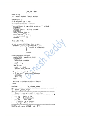 l_err_row TYPE i.

 TYPE-POOLS:sx.
 DATA: locwa_address TYPE sx_address.

* Check Email Id
 locwa_address-type = 'INT'.
 locwa_address-address = l_email.

 CALL FUNCTION 'SX_INTERNET_ADDRESS_TO_NORMAL'
  EXPORTING
   address_unstruct = locwa_address
  EXCEPTIONS
   error_address_type = 1
   error_address     =2
   error_group_address = 3
   OTHERS           = 4.

 IF sy-subrc <> 0.

* Create a range to highlight the error cell
   PERFORM f_create_range USING l_err_row
                       5 "Column no for email id
                       1
                       1
                       'ERROR'.

* Display the error cell in red
   CALL METHOD r_excel->set_color
    EXPORTING
     rangename = 'ERROR'
     front    =1
     back     =3
    IMPORTING
     error    = r_error
     retcode = wf_retcode.

  IF r_error->has_failed = abap_true.
   CALL METHOD r_error->raise_message
     EXPORTING
       type = 'E'.
  ENDIF.

  MESSAGE 'Invalid Email Address' TYPE 'E'.
 ENDIF.

ENDFORM.                   " f_validate_email
*&---------------------------------------------------------------------*
*&      Form f_create_range
*&---------------------------------------------------------------------*
*      Create a range dynamically in excel sheet
*----------------------------------------------------------------------*
*     -->l_top       Begin on row
*     -->l_left     Begin on column
*     -->l_row       No of rows
*     -->l_column No of columns
*     -->l_range      Range Name
*----------------------------------------------------------------------*
FORM f_create_range USING l_top TYPE i
 