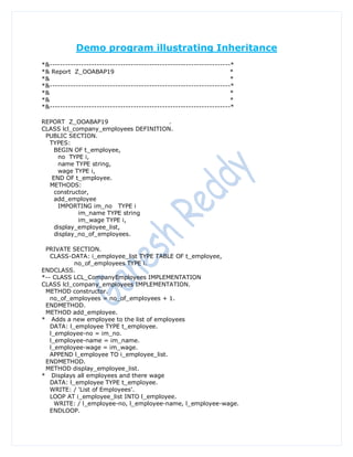 Demo program illustrating Inheritance
*&---------------------------------------------------------------------*
*& Report Z_OOABAP19                                                   *
*&                                                                     *
*&---------------------------------------------------------------------*
*&                                                                     *
*&                                                                     *
*&---------------------------------------------------------------------*

REPORT Z_OOABAP19                     .
CLASS lcl_company_employees DEFINITION.
 PUBLIC SECTION.
  TYPES:
    BEGIN OF t_employee,
     no TYPE i,
     name TYPE string,
     wage TYPE i,
   END OF t_employee.
  METHODS:
    constructor,
    add_employee
     IMPORTING im_no TYPE i
            im_name TYPE string
            im_wage TYPE i,
    display_employee_list,
    display_no_of_employees.

 PRIVATE SECTION.
   CLASS-DATA: i_employee_list TYPE TABLE OF t_employee,
           no_of_employees TYPE i.
ENDCLASS.
*-- CLASS LCL_CompanyEmployees IMPLEMENTATION
CLASS lcl_company_employees IMPLEMENTATION.
 METHOD constructor.
   no_of_employees = no_of_employees + 1.
 ENDMETHOD.
 METHOD add_employee.
* Adds a new employee to the list of employees
   DATA: l_employee TYPE t_employee.
   l_employee-no = im_no.
   l_employee-name = im_name.
   l_employee-wage = im_wage.
   APPEND l_employee TO i_employee_list.
 ENDMETHOD.
 METHOD display_employee_list.
* Displays all employees and there wage
   DATA: l_employee TYPE t_employee.
   WRITE: / 'List of Employees'.
   LOOP AT i_employee_list INTO l_employee.
     WRITE: / l_employee-no, l_employee-name, l_employee-wage.
   ENDLOOP.
 