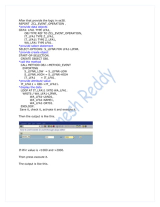 After that provide the logic in se38.
REPORT ZCL_EVENT_OPERATION .
*provide data objects
DATA: LFA1 TYPE LFA1,
     OBJ TYPE REF TO ZCL_EVENT_OPERATION,
     IT_LFA1 TYPE Z_LFA1,
     IT_LFA11 TYPE Z_LFA1,
     WA_LFA1 TYPE LFA1.
*provide select statement
SELECT-OPTIONS: S_LIFNR FOR LFA1-LIFNR.
*provide create object
START-OF-SELECTION.
  CREATE OBJECT OBJ.
*call the method
  CALL METHOD OBJ->METHOD_EVENT
   EXPORTING
     S_LIFNR_LOW = S_LIFNR-LOW
     S_LIFNR_HIGH = S_LIFNR-HIGH
     IT_LFA1      = IT_LFA1.
*provide attribute value
  IT_LFA11 = OBJ->IT_LFA11.
*display the data
  LOOP AT IT_LFA11 INTO WA_LFA1.
   WRITE:/ WA_LFA1-LIFNR,
         WA_LFA1-LAND1,
         WA_LFA1-NAME1,
         WA_LFA1-ORT01.
  ENDLOOP.
 Save it, check it, activate it and execute it.

Then the output is like this.




If lifnr value is <1000 and >2000.

Then press execute it.

The output is like this.
 