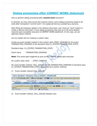 Dialog processing after COMMIT WORK statement
How to perform dialog processing after commit work execution?

In general, we may come across the scenario where, some dialog processing needs to be
done after transaction “commit work”. It‟s explained here by considering a scenario.

After filling all necessary details in the delivery document, user clicks on “save” button to
create a delivery document. If any dialog processing (like pop-up to fill some details)
required upon successful execution of COMMIT WORK statement. In this case, we can
approach below method.

Let me explain this by creating a custom class.

Create an event handler method in the custom class ZTEST_HANDLER for the event
TRANSACTION_FINISHED of the standard class CL_SYSTEM_TRANSACTION_STATE.

Standard class: CL_SYSTEM_TRANSACTION_STATE

Event name       : TRANSACTION_FINISHED

Note: This event gets triggered as soon as the COMMIT WORK gets executed.

My custom class name      : ZTEST_HANDLER

My event handler method: CALL_DIALOG (Event TRANSACTION_FINISHED of standard class
CL_SYSTEM_TRANSACTION_STATE attached to this custom method)

1)   Event handler method CALL_DIALOG




2)   Event handler method: CALL_DIALOG detailed view
 