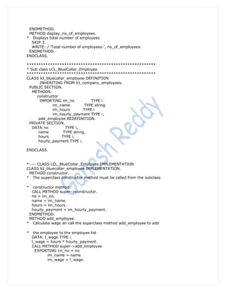 ENDMETHOD.
 METHOD display_no_of_employees.
* Displays total number of employees
  SKIP 3.
  WRITE: / 'Total number of employees:', no_of_employees.
 ENDMETHOD.
ENDCLASS.

*******************************************************
* Sub class LCL_BlueCollar_Employee
*******************************************************
CLASS lcl_bluecollar_employee DEFINITION
       INHERITING FROM lcl_company_employees.
 PUBLIC SECTION.
   METHODS:
     constructor
       IMPORTING im_no             TYPE i
              im_name           TYPE string
              im_hours         TYPE i
              im_hourly_payment TYPE i,
      add_employee REDEFINITION.
 PRIVATE SECTION.
   DATA:no           TYPE i,
      name          TYPE string,
      hours        TYPE i,
      hourly_payment TYPE i.

ENDCLASS.


*---- CLASS LCL_BlueCollar_Employee IMPLEMENTATION
CLASS lcl_bluecollar_employee IMPLEMENTATION.
 METHOD constructor.
* The superclass constructor method must be called from the subclass

* constructor method
  CALL METHOD super->constructor.
  no = im_no.
  name = im_name.
  hours = im_hours.
  hourly_payment = im_hourly_payment.
 ENDMETHOD.
 METHOD add_employee.
* Calculate wage an call the superclass method add_employee to add

*    the employee to the employee list
    DATA: l_wage TYPE i.
    l_wage = hours * hourly_payment.
    CALL METHOD super->add_employee
      EXPORTING im_no = no
            im_name = name
            im_wage = l_wage.
 