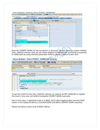 Once the COMMIT WORK for the transaction is executed, control comes to custom method
CALL_DIALOG method. Here we can check whether transaction got committed successfully
or rolled back by using interface parameter KIND as shown in below screen shot.




To get the control to the CALL_DIALOG method, we need to do SET HANDLER to register
the event in any user exit before transaction COMMIT WORK execution.

Here in this case, I registered event in a BADI, which gets triggered after pressing SAVE
button in the outbound delivery (VL01N/VL02N) and before COMMIT WORK execution.

Please find below screen shot of BADI method.
 