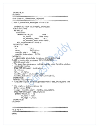 ENDMETHOD.
ENDCLASS.
*******************************************************
* Sub class LCL_WhiteCollar_Employee
*******************************************************
CLASS lcl_whitecollar_employee DEFINITION

   INHERITING FROM lcl_company_employees.
 PUBLIC SECTION.
   METHODS:
      constructor
        IMPORTING im_no             TYPE i
              im_name            TYPE string
              im_monthly_salary    TYPE i
              im_monthly_deducations TYPE i,
       add_employee REDEFINITION.
 PRIVATE SECTION.
   DATA:
    no              TYPE i,
    name              TYPE string,
    monthly_salary      TYPE i,
    monthly_deducations TYPE i.
ENDCLASS.
*---- CLASS LCL_WhiteCollar_Employee IMPLEMENTATION
CLASS lcl_whitecollar_employee IMPLEMENTATION.
 METHOD constructor.
* The superclass constructor method must be called from the subclass
* constructor method
   CALL METHOD super->constructor.
   no = im_no.
   name = im_name.
   monthly_salary = im_monthly_salary.
   monthly_deducations = im_monthly_deducations.
 ENDMETHOD.
 METHOD add_employee.
* Calculate wage an call the superclass method add_employee to add

*  the employee to the employee list
  DATA: l_wage TYPE i.
  l_wage = monthly_salary - monthly_deducations.
  CALL METHOD super->add_employee
    EXPORTING im_no = no
          im_name = name
          im_wage = l_wage.
 ENDMETHOD.
ENDCLASS.


*******************************************************
*REPORT
*******************************************************
DATA:
 