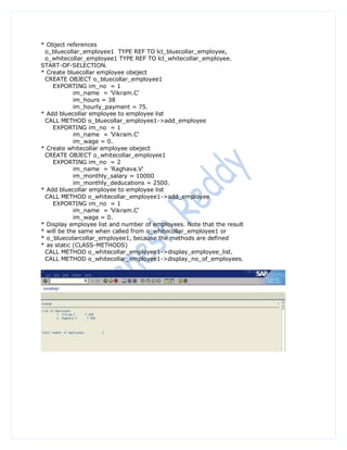 * Object references
 o_bluecollar_employee1 TYPE REF TO lcl_bluecollar_employee,
 o_whitecollar_employee1 TYPE REF TO lcl_whitecollar_employee.
START-OF-SELECTION.
* Create bluecollar employee obeject
 CREATE OBJECT o_bluecollar_employee1
    EXPORTING im_no = 1
            im_name = 'Vikram.C'
            im_hours = 38
            im_hourly_payment = 75.
* Add bluecollar employee to employee list
 CALL METHOD o_bluecollar_employee1->add_employee
    EXPORTING im_no = 1
            im_name = 'Vikram.C'
            im_wage = 0.
* Create whitecollar employee obeject
 CREATE OBJECT o_whitecollar_employee1
    EXPORTING im_no = 2
            im_name = 'Raghava.V'
            im_monthly_salary = 10000
            im_monthly_deducations = 2500.
* Add bluecollar employee to employee list
 CALL METHOD o_whitecollar_employee1->add_employee
    EXPORTING im_no = 1
            im_name = 'Vikram.C'
            im_wage = 0.
* Display employee list and number of employees. Note that the result
* will be the same when called from o_whitecollar_employee1 or
* o_bluecolarcollar_employee1, because the methods are defined
* as static (CLASS-METHODS)
 CALL METHOD o_whitecollar_employee1->display_employee_list.
 CALL METHOD o_whitecollar_employee1->display_no_of_employees.
 