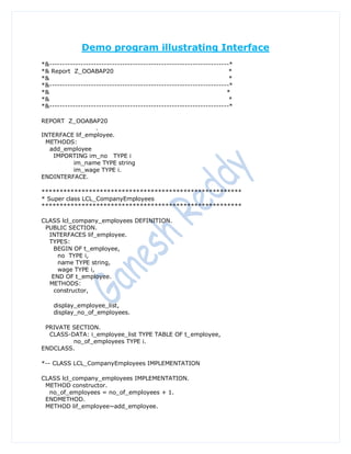 Demo program illustrating Interface
*&---------------------------------------------------------------------*
*& Report Z_OOABAP20                                                   *
*&                                                                     *
*&---------------------------------------------------------------------*
*&                                                                    *
*&                                                                     *
*&---------------------------------------------------------------------*

REPORT Z_OOABAP20
                 .
INTERFACE lif_employee.
 METHODS:
  add_employee
   IMPORTING im_no TYPE i
         im_name TYPE string
         im_wage TYPE i.
ENDINTERFACE.

*******************************************************
* Super class LCL_CompanyEmployees
*******************************************************

CLASS lcl_company_employees DEFINITION.
 PUBLIC SECTION.
  INTERFACES lif_employee.
  TYPES:
    BEGIN OF t_employee,
     no TYPE i,
     name TYPE string,
     wage TYPE i,
   END OF t_employee.
  METHODS:
    constructor,

    display_employee_list,
    display_no_of_employees.

 PRIVATE SECTION.
  CLASS-DATA: i_employee_list TYPE TABLE OF t_employee,
         no_of_employees TYPE i.
ENDCLASS.

*-- CLASS LCL_CompanyEmployees IMPLEMENTATION

CLASS lcl_company_employees IMPLEMENTATION.
 METHOD constructor.
  no_of_employees = no_of_employees + 1.
 ENDMETHOD.
 METHOD lif_employee~add_employee.
 