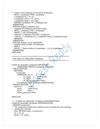 *  Adds a new employee to the list of employees
  DATA: l_employee TYPE t_employee.
  l_employee-no = im_no.
  l_employee-name = im_name.
  l_employee-wage = im_wage.
  APPEND l_employee TO i_employee_list.
 ENDMETHOD.
 METHOD display_employee_list.
* Displays all employees and there wage
  DATA: l_employee TYPE t_employee.
  WRITE: / 'List of Employees'.
  LOOP AT i_employee_list INTO l_employee.
    WRITE: / l_employee-no, l_employee-name, l_employee-wage.
  ENDLOOP.
 ENDMETHOD.
 METHOD display_no_of_employees.
* Displays total number of employees
  SKIP 3.
  WRITE: / 'Total number of employees:', no_of_employees.
 ENDMETHOD.
ENDCLASS.

*******************************************************
* Sub class LCL_BlueCollar_Employee
*******************************************************

CLASS lcl_bluecollar_employee DEFINITION
       INHERITING FROM lcl_company_employees.
 PUBLIC SECTION.
  METHODS:
     constructor
       IMPORTING im_no             TYPE i
             im_name            TYPE string
             im_hours          TYPE i
             im_hourly_payment TYPE i,
      lif_employee~add_employee REDEFINITION..
 PRIVATE SECTION.
  DATA:no            TYPE i,
      name          TYPE string,
      hours        TYPE i,
      hourly_payment TYPE i.

ENDCLASS.

*---- CLASS LCL_BlueCollar_Employee IMPLEMENTATION
CLASS lcl_bluecollar_employee IMPLEMENTATION.
 METHOD constructor.
* The superclass constructor method must be called from the subclass
* constructor method
   CALL METHOD super->constructor.
   no = im_no.
   name = im_name.
 