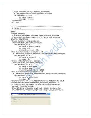 l_wage = monthly_salary - monthly_deducations.
  CALL METHOD super->lif_employee~add_employee
    EXPORTING im_no = no
         im_name = name
         im_wage = l_wage.
 ENDMETHOD.
ENDCLASS.

*******************************************************
*REPORT
*******************************************************
DATA:
* Object references
 o_bluecollar_employee1 TYPE REF TO lcl_bluecollar_employee,
 o_whitecollar_employee1 TYPE REF TO lcl_whitecollar_employee.
START-OF-SELECTION.
* Create bluecollar employee obeject
 CREATE OBJECT o_bluecollar_employee1
    EXPORTING im_no = 1
            im_name = 'Chandrasekhar'
            im_hours = 38
            im_hourly_payment = 75.
* Add bluecollar employee to employee list
 CALL METHOD o_bluecollar_employee1->lif_employee~add_employee
    EXPORTING im_no = 1
            im_name = 'Vikram C'
            im_wage = 0.
* Create whitecollar employee obeject
 CREATE OBJECT o_whitecollar_employee1
    EXPORTING im_no = 2
            im_name = 'Raghava V'
            im_monthly_salary = 10000
            im_monthly_deducations = 2500.
* Add bluecollar employee to employee list
 CALL METHOD o_whitecollar_employee1->lif_employee~add_employee
    EXPORTING im_no = 1
            im_name = 'Gylle Karen'
            im_wage = 0.
* Display employee list and number of employees. Note that the result
* will be the same when called from o_whitecollar_employee1 or
* o_bluecolarcollar_employee1, because the methods are defined
* as static (CLASS-METHODS)
 CALL METHOD o_whitecollar_employee1->display_employee_list.
 CALL METHOD o_whitecollar_employee1->display_no_of_employees.
 