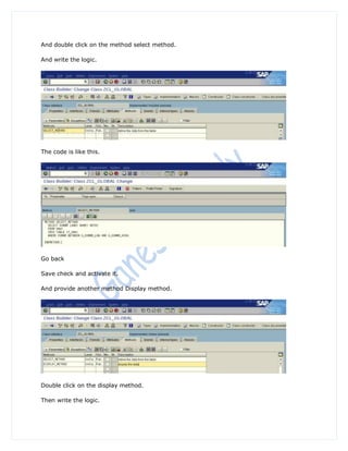 And double click on the method select method.

And write the logic.




The code is like this.




Go back

Save check and activate it.

And provide another method Display method.




Double click on the display method.

Then write the logic.
 