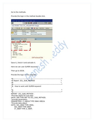 Go to the methods.

Provide the logic in the method double click.




Save it, check it and activate it.

Here we can user SUPER keyword.

Then go to SE38.

Provide the logic in this program.

*&---------------------------------------------------------------------*
*& Report ZCL_SUB_METHOD                                              *
*&                                                                    *
*&---------------------------------------------------------------------*
*& How to work with SUPER keyword
*
*&                                                                     *
*&---------------------------------------------------------------------*
REPORT ZCL_SUB_METHOD .
*Provide object for sub class
DATA: OBJ TYPE REF TO ZCL_SUB_METHOD.
*provide parameters
PARAMETERS: P_VBELN TYPE VBAK-VBELN.
*Provide data object
DATA: WA_VBAK TYPE VBAK,
    WA_VBAP TYPE VBAP,
    IT_VBAP TYPE Z_VBAP.
 