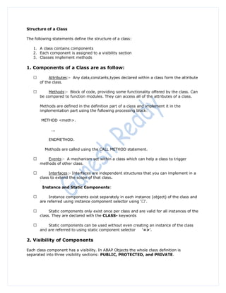 Structure of a Class

The following statements define the structure of a class:

   1. A class contains components
   2. Each component is assigned to a visibility section
   3. Classes implement methods

1. Components of a Class are as follow:

            Attributes:- Any data,constants,types declared within a class form the attribute
       of the class.

           Methods:- Block of code, providing some functionality offered by the class. Can
       be compared to function modules. They can access all of the attributes of a class.

       Methods are defined in the definition part of a class and implement it in the
       implementation part using the following processing block:

       METHOD <meth>.

             ...

            ENDMETHOD.

         Methods are called using the CALL METHOD statement.

           Events:- A mechanism set within a class which can help a class to trigger
       methods of other class.

            Interfaces:- Interfaces are independent structures that you can implement in a
       class to extend the scope of that class.

        Instance and Static Components:

            Instance components exist separately in each instance (object) of the class and


            Static components only exist once per class and are valid for all instances of the
       class. They are declared with the CLASS- keywords

           Static components can be used without even creating an instance of the class
       and are referred to using static component selector „=>‟.

2. Visibility of Components

Each class component has a visibility. In ABAP Objects the whole class definition is
separated into three visibility sections: PUBLIC, PROTECTED, and PRIVATE.
 