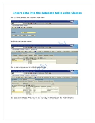 Insert data into the database table using Classes
Go to Class Builder and create a new class




Provide the method name.




Go to parameters and provide the attributes.




Go back to methods. And provide the logic by double click on the method name.
 