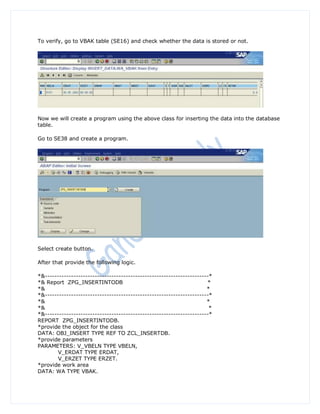 To verify, go to VBAK table (SE16) and check whether the data is stored or not.




Now we will create a program using the above class for inserting the data into the database
table.

Go to SE38 and create a program.




Select create button.

After that provide the following logic.

*&---------------------------------------------------------------------*
*& Report ZPG_INSERTINTODB                                            *
*&                                                                    *
*&---------------------------------------------------------------------*
*&                                                                    *
*&                                                                     *
*&---------------------------------------------------------------------*
REPORT ZPG_INSERTINTODB.
*provide the object for the class
DATA: OBJ_INSERT TYPE REF TO ZCL_INSERTDB.
*provide parameters
PARAMETERS: V_VBELN TYPE VBELN,
        V_ERDAT TYPE ERDAT,
        V_ERZET TYPE ERZET.
*provide work area
DATA: WA TYPE VBAK.
 
