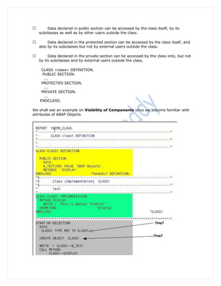 Data declared in public section can be accessed by the class itself, by its
   subclasses as well as by other users outside the class.

        Data declared in the protected section can be accessed by the class itself, and
   also by its subclasses but not by external users outside the class.

        Data declared in the private section can be accessed by the class only, but not
   by its subclasses and by external users outside the class.

    CLASS <class> DEFINITION.
     PUBLIC SECTION.
      ...
    PROTECTED SECTION.
      ...
    PRIVATE SECTION.
      ...
   ENDCLASS.

We shall see an example on Visibility of Components once we become familiar with
attributes of ABAP Objects.
 