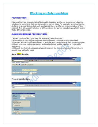 Working on Polymorphism
POLYMORPHISM:-

Polymorphism is a characteristic of being able to assign a different behavior or value in a
subclass, to something that was declared in a parent class. For example, a method can be
declared in a parent class, but each subclass can have a different implementation of that
method. This allows each subclass to differ, without the parent class being explicitly aware
that a difference exists.

CLAUSES REGARDING POLYMORPHISM:-

1.Allows one interface to be used for a general class of actions.
2.When objects from different classes react differently to the same procedural call.
3.User can work with different classes in a similar way, regardless of their implementation.
4.Allows improved code organization and readability as well as creation of “extensible”
programs.
5.Although the form of address is always the same, the implementation of the method is
specific to a particular class.

Go to SE24 T-code.




Press create button.
 