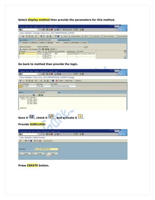 Select display method then provide the parameters for this method.




Go back to method then provide the logic.




Save it    , check it    , and activate it   .

Provide SUBCLASS:




Press CREATE button.
 