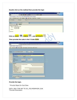Double click on the method then provide the logic




Click on SAVE        , CHECK    , and ACTIVATE      .

Then provide the code in the T-Code SE38.




Provide the logic.

*Provide Object for Sub Class

DATA: OBJ1 TYPE REF TO ZCL_POLYMORPHISM_SUB.
*Provide Parameters
 