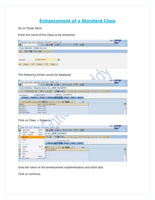 Enhancement of a Standard Class
Go to TCode SE24.

Enter the name of the Class to be enhanced.




The Following Screen would be displayed.




Click on Class > Enhance.




Give the name of the enhancement implementation and short text

Click on continue.
 