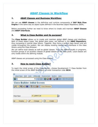 ABAP Classes in Workflow
1.         ABAP Classes and Business Workflow:

We can use ABAP classes in the definition and runtime components of SAP Web Flow
Engine in the same way as object types defined in the Business object Repository (BOR).

Before proceeding further we need to know where to create and maintain ABAP Classes
and ABAP Interfaces.

2.         What is Class Builder and its purpose?

The Class Builder allows us to create and maintain global ABAP classes and interfaces.
Both of these object types, like global data types, are defined in the ABAP Repository,
thus composing a central class library. Together, they form a central class library and are
visible throughout the system. We can display existing classes and interfaces in the class
library using the Class Browser.
We can define local classes as well as global classes. They are defined locally in programs,
function groups or as auxiliary classes of global classes of the class pools. Local classes are
only visible within the defining module.


ABAP classes are processed using the Class Builder.


3.         How to reach Class Builder?

To reach the initial screen of the Class Builder, choose Development     Class Builder from
the initial screen of the ABAP Workbench or enter transaction code SE24.
 