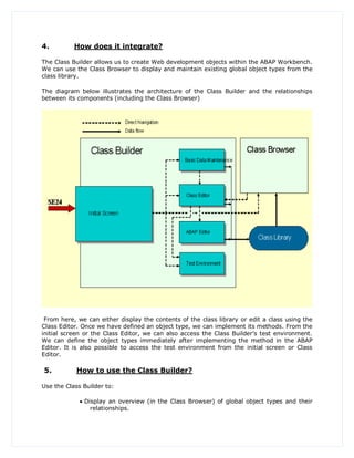 4.         How does it integrate?

The Class Builder allows us to create Web development objects within the ABAP Workbench.
We can use the Class Browser to display and maintain existing global object types from the
class library.

The diagram below illustrates the architecture of the Class Builder and the relationships
between its components (including the Class Browser)




 From here, we can either display the contents of the class library or edit a class using the
Class Editor. Once we have defined an object type, we can implement its methods. From the
initial screen or the Class Editor, we can also access the Class Builder‟s test environment.
We can define the object types immediately after implementing the method in the ABAP
Editor. It is also possible to access the test environment from the initial screen or Class
Editor.

5.          How to use the Class Builder?

Use the Class Builder to:

              Display an overview (in the Class Browser) of global object types and their
                 relationships.
 