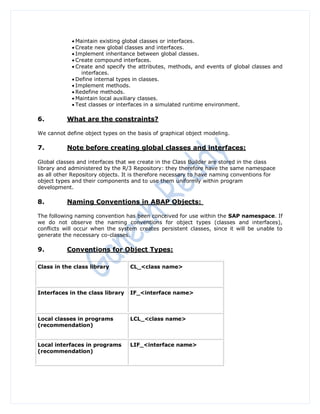  Maintain existing global classes or interfaces.
             Create new global classes and interfaces.
             Implement inheritance between global classes.
             Create compound interfaces.
             Create and specify the attributes, methods, and events of global classes and
                interfaces.
             Define internal types in classes.
             Implement methods.
             Redefine methods.
             Maintain local auxiliary classes.
             Test classes or interfaces in a simulated runtime environment.

6.         What are the constraints?

We cannot define object types on the basis of graphical object modeling.

7.         Note before creating global classes and interfaces:

Global classes and interfaces that we create in the Class Builder are stored in the class
library and administered by the R/3 Repository: they therefore have the same namespace
as all other Repository objects. It is therefore necessary to have naming conventions for
object types and their components and to use them uniformly within program
development.

8.         Naming Conventions in ABAP Objects:

The following naming convention has been conceived for use within the SAP namespace. If
we do not observe the naming conventions for object types (classes and interfaces),
conflicts will occur when the system creates persistent classes, since it will be unable to
generate the necessary co-classes.

9.         Conventions for Object Types:

Class in the class library        CL_<class name>



Interfaces in the class library   IF_<interface name>



Local classes in programs         LCL_<class name>
(recommendation)


Local interfaces in programs      LIF_<interface name>
(recommendation)
 