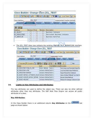    The ZCL_TEST class now contains the existing methods of IF_WORKFLOW interface.




14.       Lights on Key Attributes and Attributes:

  The key attributes are used to define the object key. There can also be other defined
  attributes other than key attributes. The SAP Web Flow Engine can access all public
  attributes of a class.

  Key Attributes:


  In the Class Builder there is an additional column Key Attributes on the           tab
  page as shown below:
 