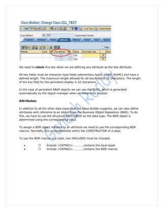 We need to check this box when we are defining any attribute as the Key Attribute.

All key fields must be character-type fields (elementary types: CHAR, NUMC) and have a
defined length. The maximum length allowed for all key fields is 32 characters. The length
of the key field for the persistent display is 32 characters.

In the case of persistent ABAP objects we can use the GUID, which is generated
automatically by the object manager when an instance is created.

Attributes:

In addition to all the other data types that the Class Builder supports, we can also define
attributes with reference to an object from the Business Object Repository (BOR). To do
this, we have to use the structure SWOTOBJID as the data type. The BOR object is
determined using the corresponding value.

To assign a BOR object instance to an attribute we need to use the corresponding BOR
macros. Normally, this is implemented within the CONSTRUCTOR of a class.

To use the BOR macros in a class, two INCLUDES must be included.

                   Include <CNTN03>……………contains the local types
                   Include <CNTN02>……………contains the BOR macros
 